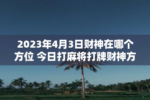 2025年4月3日财神在哪个方位 今日打麻将打牌财神方位