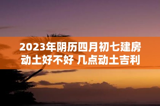 2025年阴历四月初七建房动土好不好 几点动土吉利