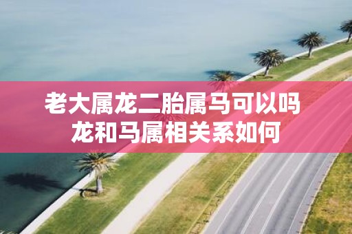 老大属龙二胎属马可以吗 龙和马属相关系如何