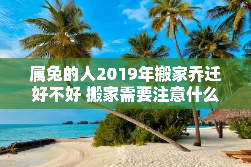 属兔的人2019年搬家乔迁好不好 搬家需要注意什么