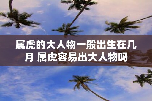 属虎的大人物一般出生在几月 属虎容易出大人物吗