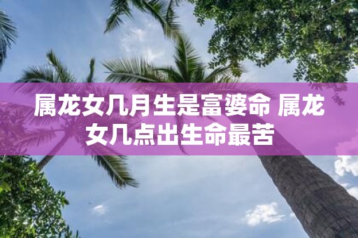 属龙女几月生是富婆命 属龙女几点出生命最苦
