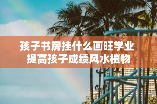 孩子书房挂什么画旺学业 提高孩子成绩风水植物