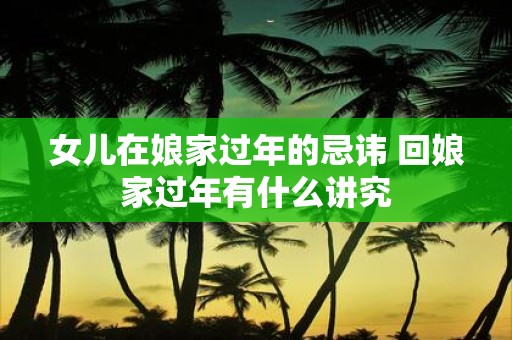 女儿在娘家过年的忌讳 回娘家过年有什么讲究