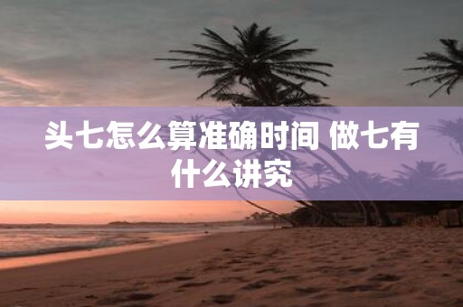 头七怎么算准确时间 做七有什么讲究