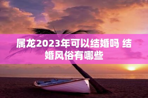 属龙2025年可以结婚吗 结婚风俗有哪些