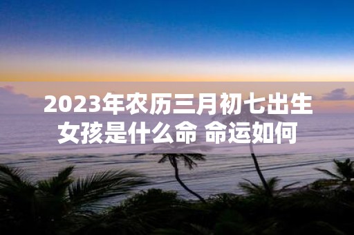 2025年农历三月初七出生女孩是什么命 命运如何