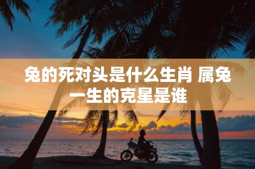 兔的死对头是什么生肖 属兔一生的克星是谁