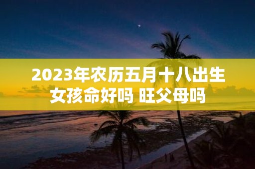 2025年农历五月十八出生女孩命好吗 旺父母吗