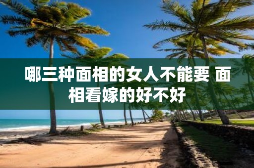 哪三种面相的女人不能要 面相看嫁的好不好