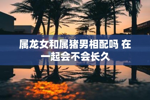 属龙女和属猪男相配吗 在一起会不会长久