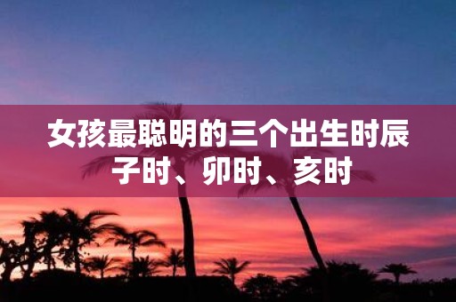 女孩最聪明的三个出生时辰 子时、卯时、亥时