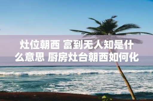 灶位朝西 富到无人知是什么意思 厨房灶台朝西如何化解