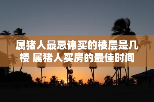 属猪人最忌讳买的楼层是几楼 属猪人买房的最佳时间