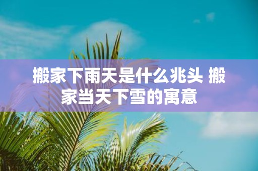 搬家下雨天是什么兆头 搬家当天下雪的寓意