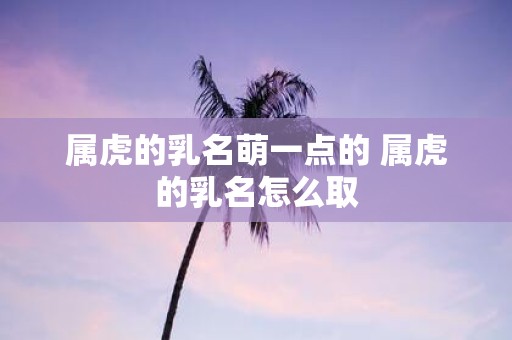 属虎的乳名萌一点的 属虎的乳名怎么取