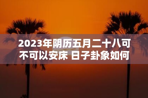 2025年阴历五月二十八可不可以安床 日子卦象如何 2025年阴历五月二十八可不可以安床 日子卦象如何