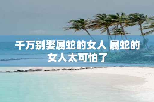 千万别娶属蛇的女人 属蛇的女人太可怕了