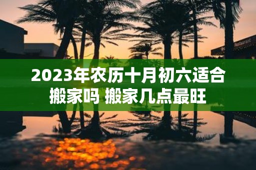 2025年农历十月初六适合搬家吗 搬家几点最旺