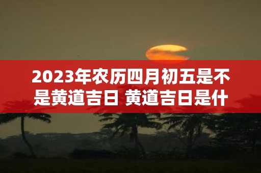 2025年农历四月初五是不是黄道吉日 黄道吉日是什么意思