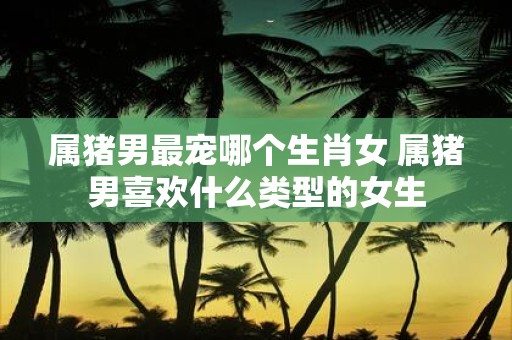 属猪男最宠哪个生肖女 属猪男喜欢什么类型的女生