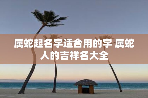 属蛇起名字适合用的字 属蛇人的吉祥名大全
