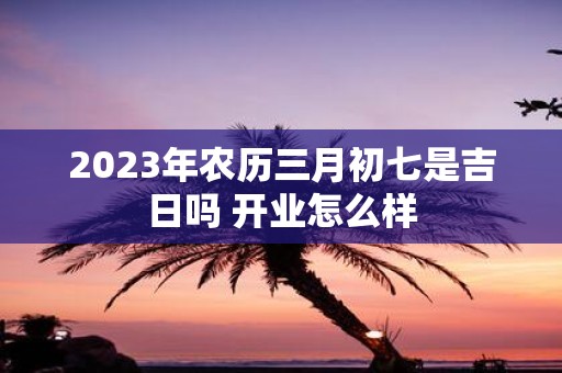2025年农历三月初七是吉日吗 开业怎么样