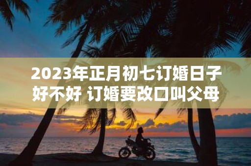 2025年正月初七订婚日子好不好 订婚要改口叫父母吗 2025年正月初七订婚日子好不好 订婚要改口叫父母吗