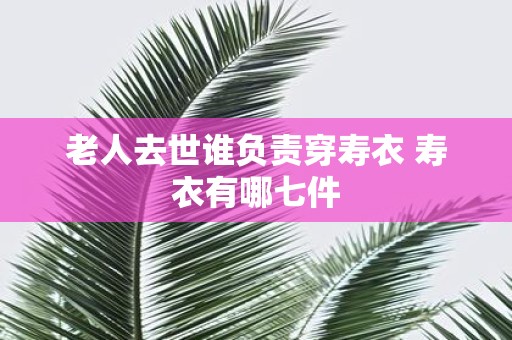 老人去世谁负责穿寿衣 寿衣有哪七件