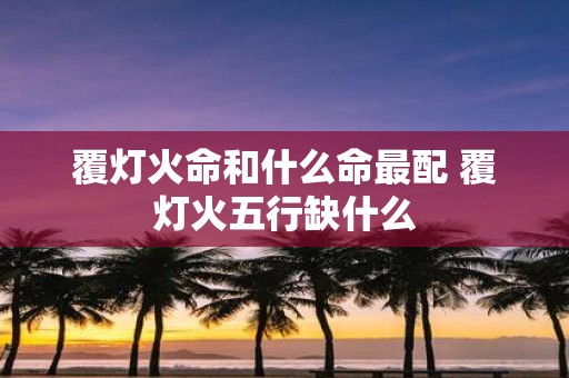 覆灯火命和什么命最配 覆灯火五行缺什么