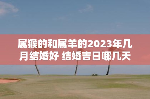 属猴的和属羊的2025年几月结婚好 结婚吉日哪几天