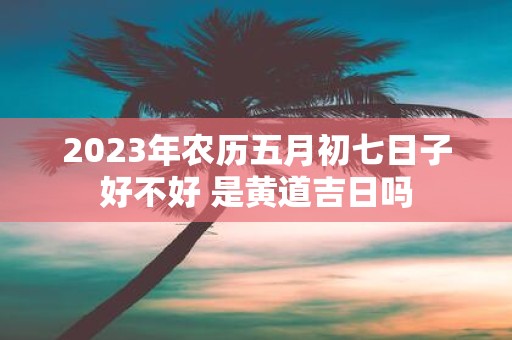 2025年农历五月初七日子好不好 是黄道吉日吗