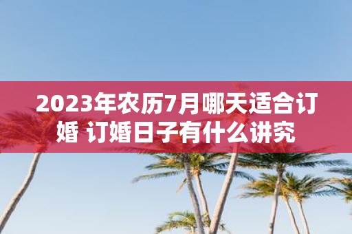 2025年农历7月哪天适合订婚 订婚日子有什么讲究