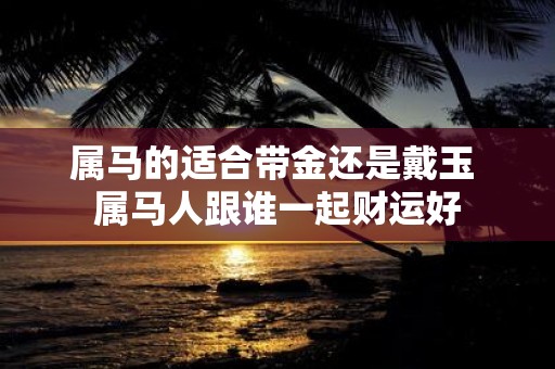 属马的适合带金还是戴玉 属马人跟谁一起财运好