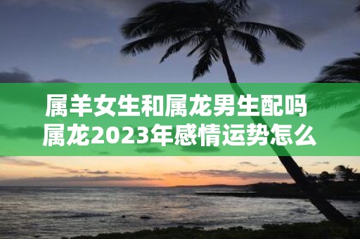 属羊女生和属龙男生配吗 属龙2025年感情运势怎么样