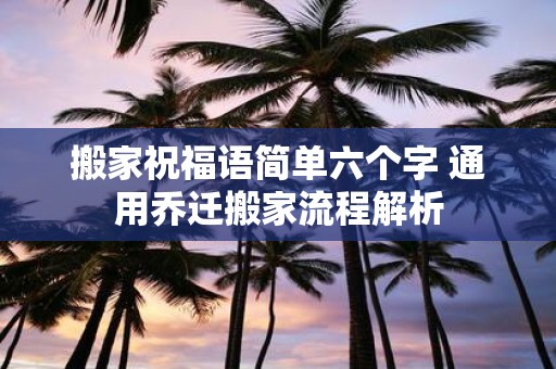 搬家祝福语简单六个字 通用乔迁搬家流程解析