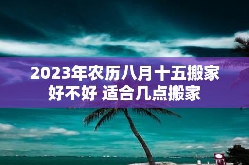 2025年农历八月十五搬家好不好 适合几点搬家