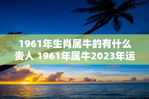 1961年生肖属牛的有什么贵人 1961年属牛2025年运势