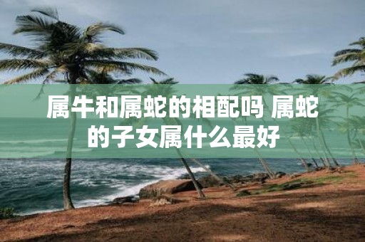 属牛和属蛇的相配吗 属蛇的子女属什么最好