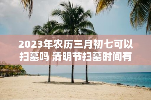 2025年农历三月初七可以扫墓吗 清明节扫墓时间有什么讲究