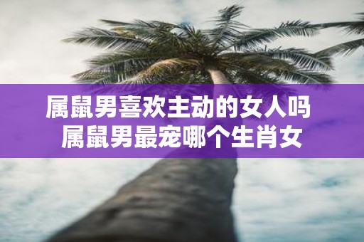 属鼠男喜欢主动的女人吗 属鼠男最宠哪个生肖女