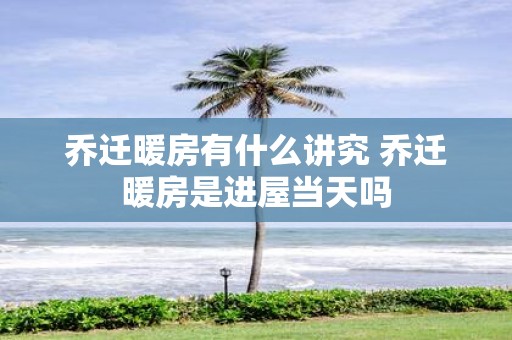 乔迁暖房有什么讲究 乔迁暖房是进屋当天吗