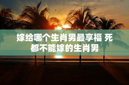 嫁给哪个生肖男最享福 死都不能嫁的生肖男