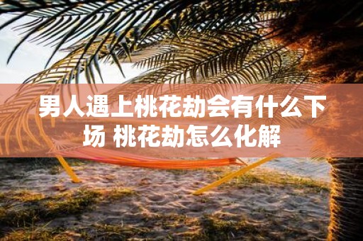 男人遇上桃花劫会有什么下场 桃花劫怎么化解
