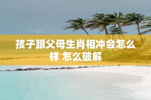 孩子跟父母生肖相冲会怎么样 怎么破解