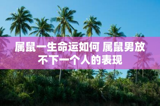 属鼠一生命运如何 属鼠男放不下一个人的表现