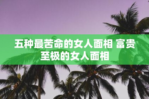 五种最苦命的女人面相 富贵至极的女人面相