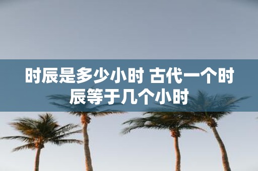 时辰是多少小时 古代一个时辰等于几个小时