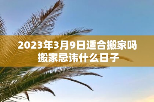 2025年3月9日适合搬家吗 搬家忌讳什么日子