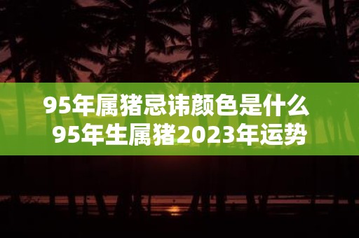 95年属猪忌讳颜色是什么 95年生属猪2025年运势